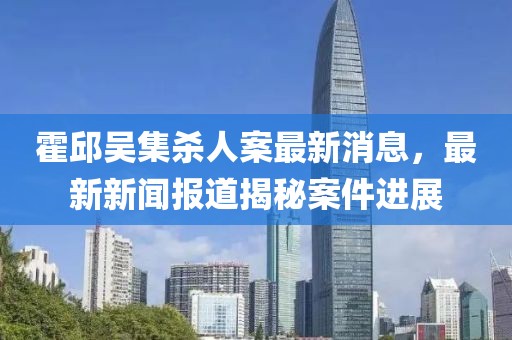 霍邱吳集殺人案最新消息，最新新聞報道揭秘案件進(jìn)展