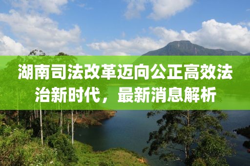 湖南司法改革邁向公正高效法治新時(shí)代，最新消息解析