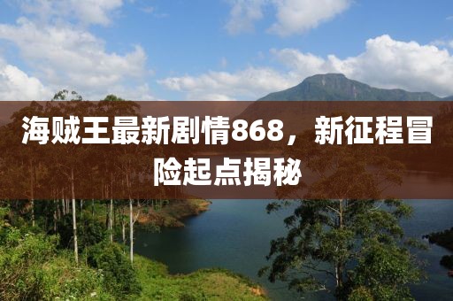 海賊王最新劇情868，新征程冒險起點(diǎn)揭秘