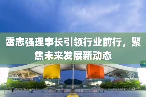 雷志強理事長(cháng)引領(lǐng)行業(yè)前行，聚焦未來(lái)發(fā)展新動(dòng)態(tài)