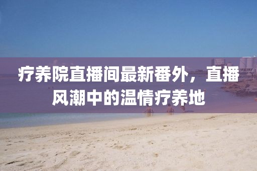 療養院直播間最新番外，直播風(fēng)潮中的溫情療養地
