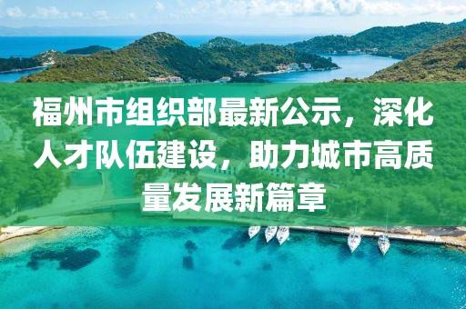 福州市組織部最新公示，深化人才隊伍建設，助力城市高質(zhì)量發(fā)展新篇章