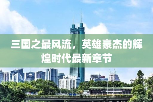 三國之最風(fēng)流，英雄豪杰的輝煌時(shí)代最新章節