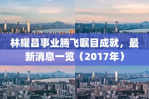 林耀昌事業(yè)騰飛矚目成就，最新消息一覽（2017年）