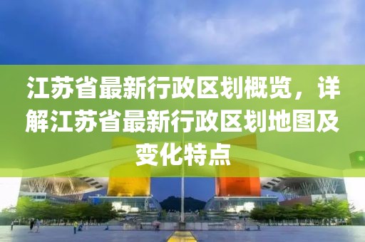 江蘇省最新行政區劃概覽，詳解江蘇省最新行政區劃地圖及變化特點(diǎn)