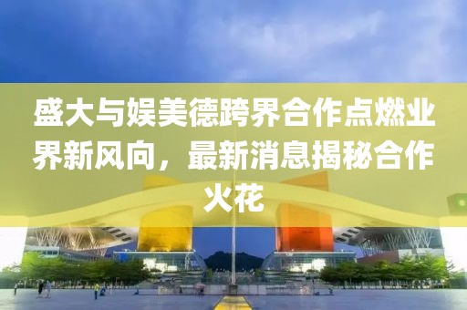 盛大與娛美德跨界合作點(diǎn)燃業(yè)界新風(fēng)向，最新消息揭秘合作火花