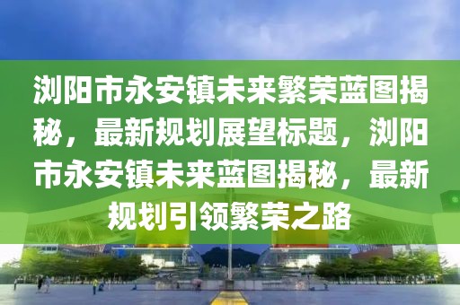瀏陽(yáng)市永安鎮未來(lái)繁榮藍圖揭秘，最新規劃展望標題，瀏陽(yáng)市永安鎮未來(lái)藍圖揭秘，最新規劃引領(lǐng)繁榮之路