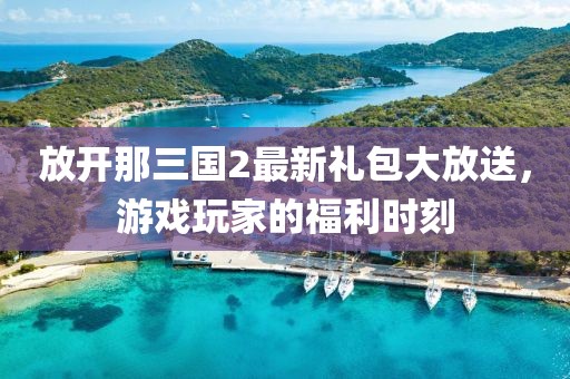 放開(kāi)那三國2最新禮包大放送，游戲玩家的福利時(shí)刻