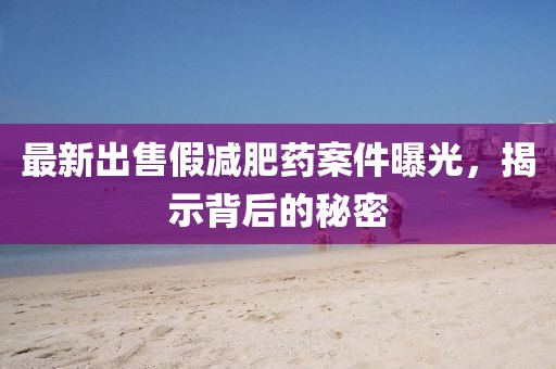最新出售假減肥藥案件曝光，揭示背后的秘密