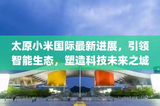 太原小米國際最新進(jìn)展，引領(lǐng)智能生態(tài)，塑造科技未來(lái)之城