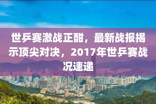 世乒賽激戰正酣，最新戰報揭示頂尖對決，2017年世乒賽戰況速遞
