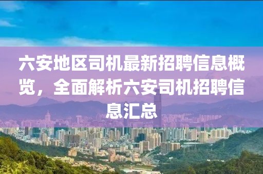 六安地區司機最新招聘信息概覽，全面解析六安司機招聘信息匯總