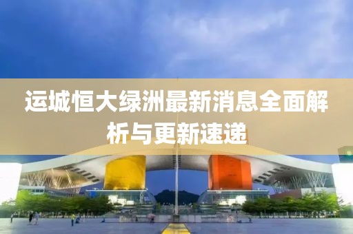 運城恒大綠洲最新消息全面解析與更新速遞