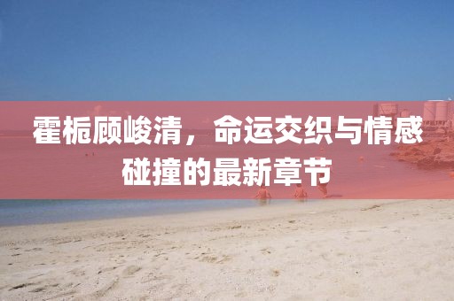 霍梔顧峻清，命運交織與情感碰撞的最新章節
