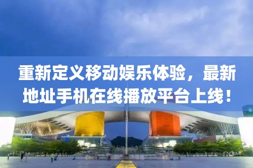 重新定義移動(dòng)娛樂(lè )體驗，最新地址手機在線(xiàn)播放平臺上線(xiàn)！