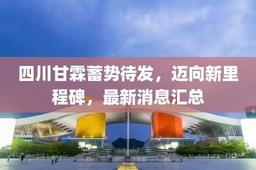 四川甘霖蓄勢待發(fā)，邁向新里程碑，最新消息匯總