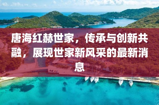 唐海紅赫世家，傳承與創(chuàng  )新共融，展現世家新風(fēng)采的最新消息