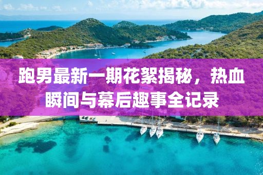 跑男最新一期花絮揭秘，熱血瞬間與幕后趣事全記錄