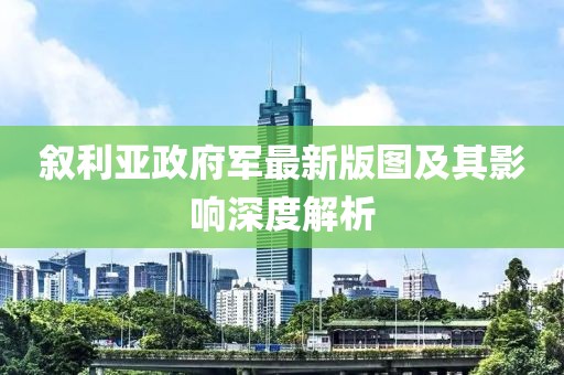 敘利亞政府軍最新版圖及其影響深度解析