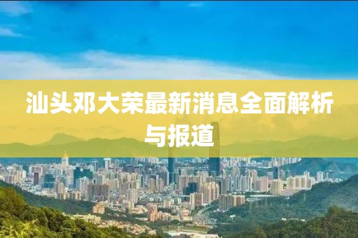 汕頭鄧大榮最新消息全面解析與報道