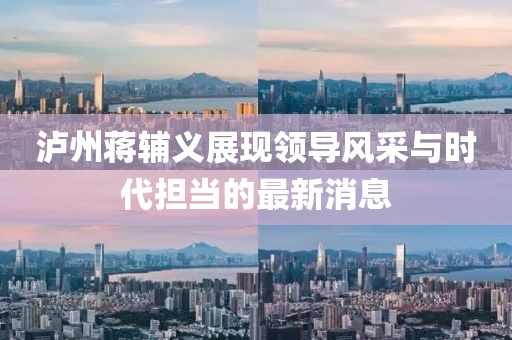 瀘州蔣輔義展現領(lǐng)導風(fēng)采與時(shí)代擔當的最新消息
