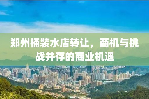鄭州桶裝水店轉讓?zhuān)虣C與挑戰并存的商業(yè)機遇