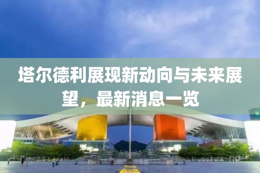 塔爾德利展現新動(dòng)向與未來(lái)展望，最新消息一覽