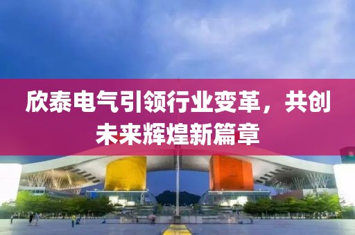 欣泰電氣引領(lǐng)行業(yè)變革，共創(chuàng  )未來(lái)輝煌新篇章