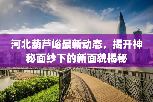 河北葫蘆峪最新動(dòng)態(tài)，揭開(kāi)神秘面紗下的新面貌揭秘