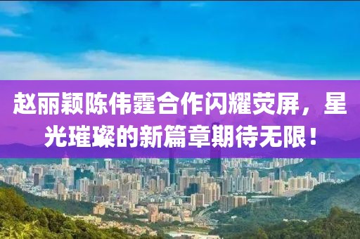 趙麗穎陳偉霆合作閃耀熒屏，星光璀璨的新篇章期待無(wú)限！