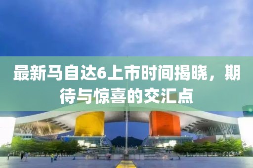 最新馬自達6上市時(shí)間揭曉，期待與驚喜的交匯點(diǎn)