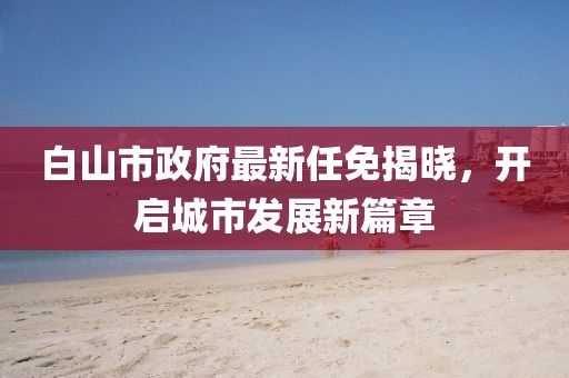 白山市政府最新任免揭曉，開(kāi)啟城市發(fā)展新篇章