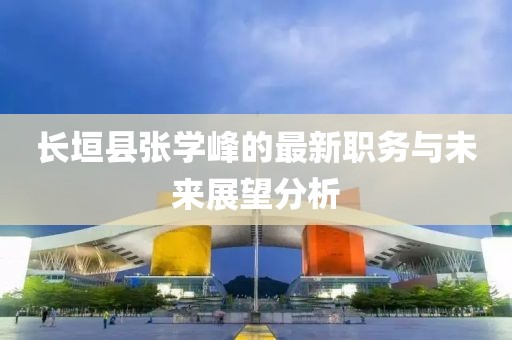 長(cháng)垣縣張學(xué)峰的最新職務(wù)與未來(lái)展望分析