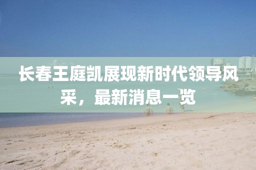 長(cháng)春王庭凱展現新時(shí)代領(lǐng)導風(fēng)采，最新消息一覽