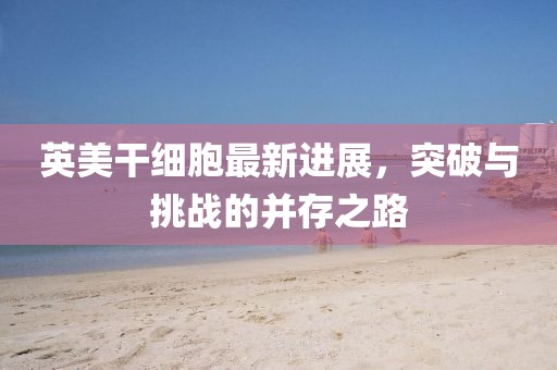 英美干細胞最新進(jìn)展，突破與挑戰的并存之路