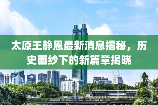 太原王靜恩最新消息揭秘，歷史面紗下的新篇章揭曉