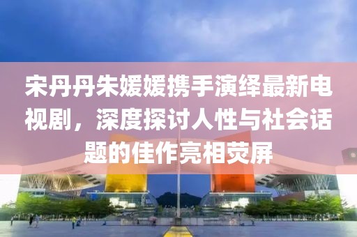 宋丹丹朱媛媛攜手演繹最新電視劇，深度探討人性與社會(huì )話(huà)題的佳作亮相熒屏