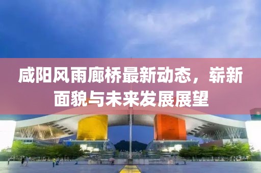 咸陽(yáng)風(fēng)雨廊橋最新動(dòng)態(tài)，嶄新面貌與未來(lái)發(fā)展展望