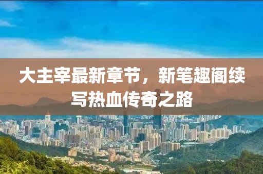 大主宰最新章節，新筆趣閣續寫(xiě)熱血傳奇之路
