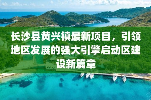 長(cháng)沙縣黃興鎮最新項目，引領(lǐng)地區發(fā)展的強大引擎啟動(dòng)區建設新篇章