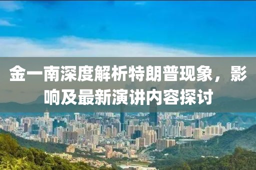金一南深度解析特朗普現象，影響及最新演講內容探討