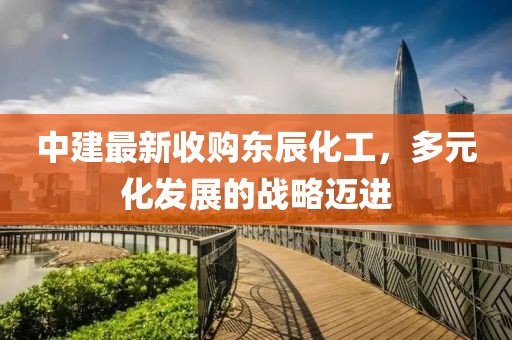 中建最新收購東辰化工，多元化發(fā)展的戰略邁進(jìn)