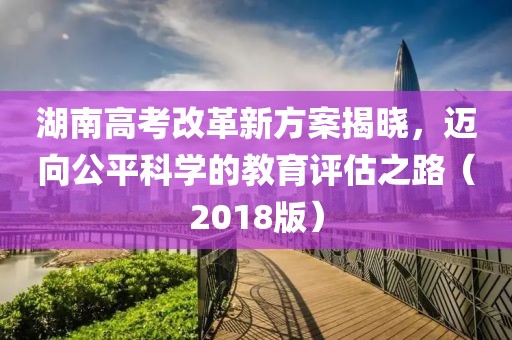 湖南高考改革新方案揭曉，邁向公平科學(xué)的教育評估之路（2018版）