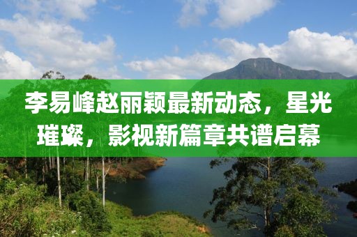 李易峰趙麗穎最新動(dòng)態(tài)，星光璀璨，影視新篇章共譜啟幕