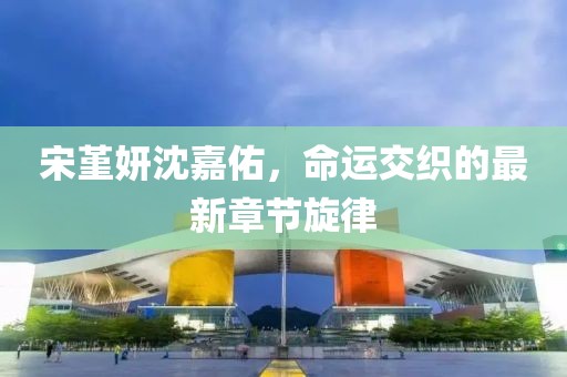 宋堇妍沈嘉佑，命運交織的最新章節旋律