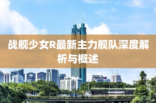 戰艦少女R最新主力艦隊深度解析與概述