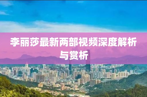李麗莎最新兩部視頻深度解析與賞析
