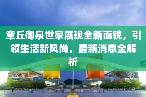 章丘御泉世家展現全新面貌，引領(lǐng)生活新風(fēng)尚，最新消息全解析