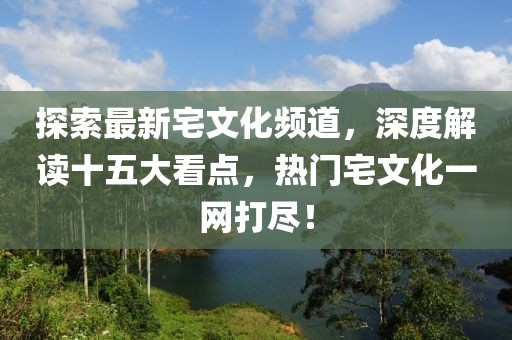 探索最新宅文化頻道，深度解讀十五大看點(diǎn)，熱門(mén)宅文化一網(wǎng)打盡！