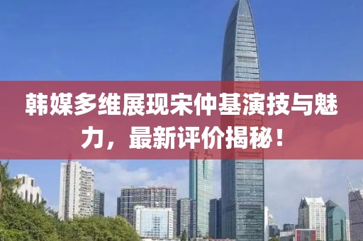 韓媒多維展現宋仲基演技與魅力，最新評價(jià)揭秘！